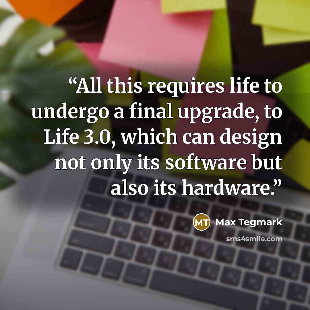 “All this requires life to undergo a final upgrade, to Life 3.0, which can design not only its software but also its hardware.” quote by Max Tegmark