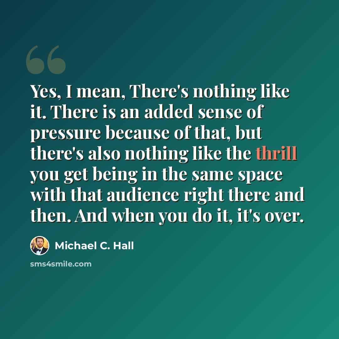 “Yes, I mean, There's nothing like it. There is an added sense of pressure because of that, but there's also nothing like the thrill you get being in the same space with that audience right there and then. And when you do it, it's over.” quote by Michael C. Hall