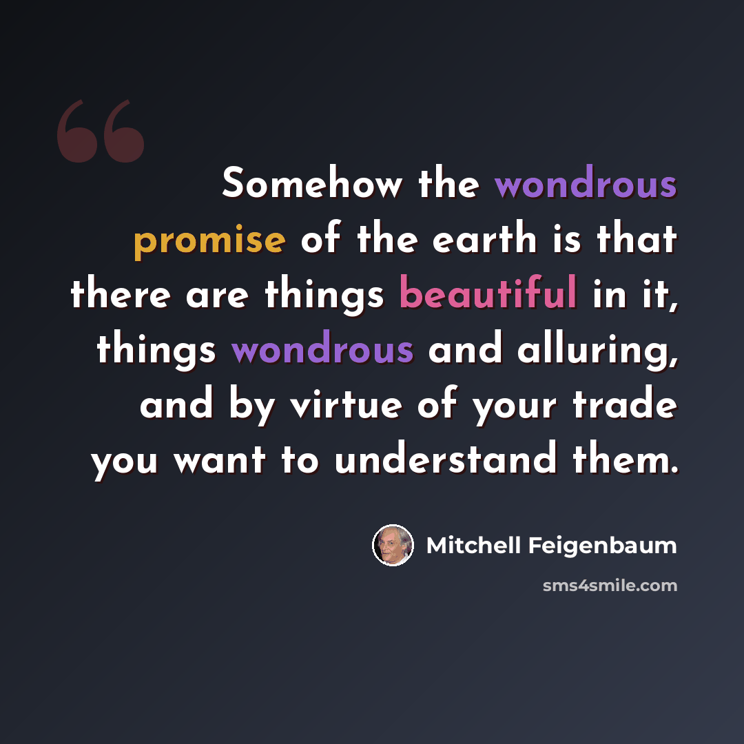 “Somehow the wondrous promise of the earth is that there are things beautiful in it, things wondrous and alluring, and by virtue of your trade you want to understand them.” quote by Mitchell Feigenbaum
