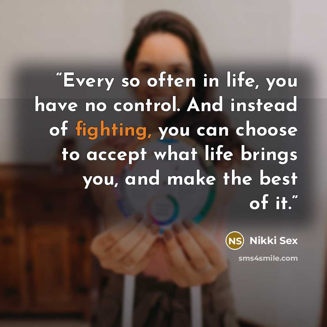 “Every so often in life, you have no control. And instead of fighting, you can choose to accept what life brings you, and make the best of it.” quote by Nikki Sex