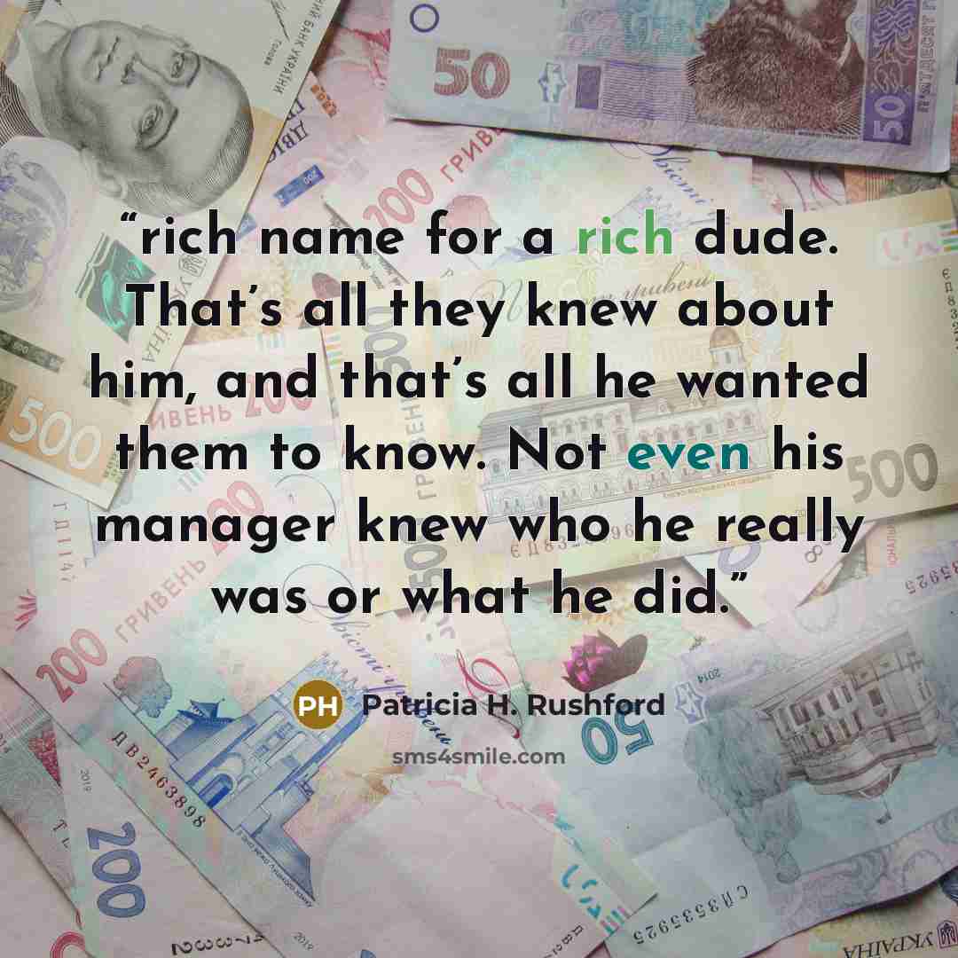 “rich name for a rich dude. That’s all they knew about him, and that’s all he wanted them to know. Not even his manager knew who he really was or what he did.” quote by Patricia H. Rushford