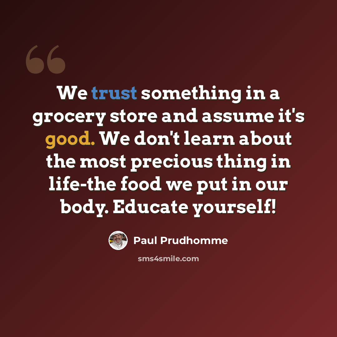 “We trust something in a grocery store and assume it's good. We don't learn about the most precious thing in life-the food we put in our body. Educate yourself!” quote by Paul Prudhomme