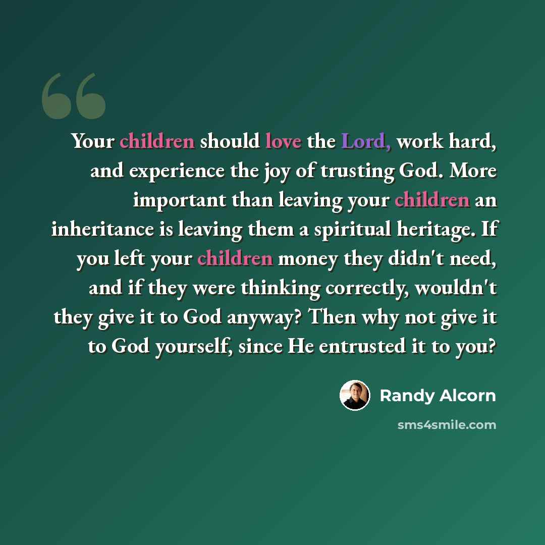 “Your children should love the Lord, work hard, and experience the joy of trusting God. More important than leaving your children an inheritance is leaving them a spiritual heritage. If you left your children money they didn't need, and if they were thinking correctly, wouldn't they give it to God…” quote by Randy Alcorn