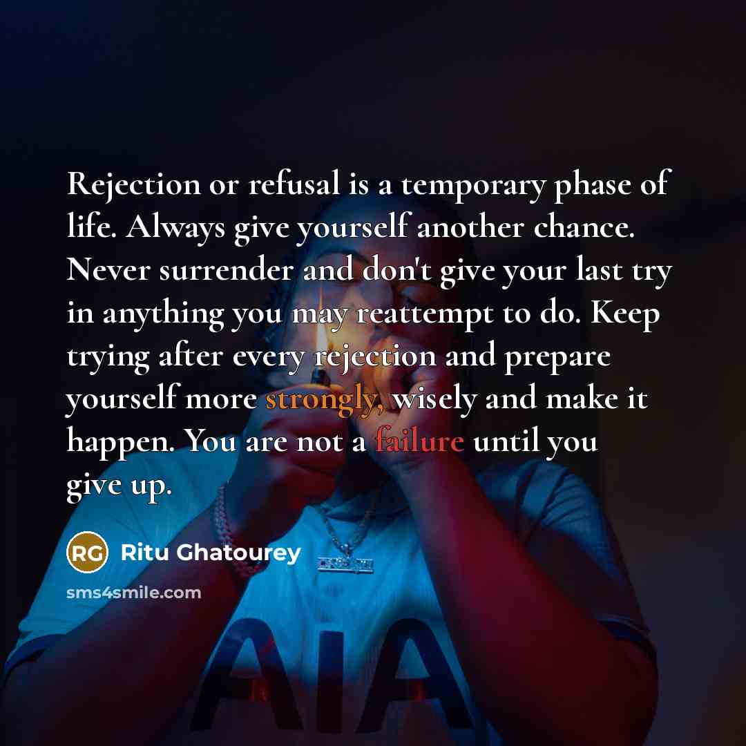 “Rejection or refusal is a temporary phase of life. Always give yourself another chance. Never surrender and don't give your last try in anything you may reattempt to do. Keep trying after every rejection and prepare yourself more strongly, wisely and make it happen. You are not a failure until you…” quote by Ritu Ghatourey