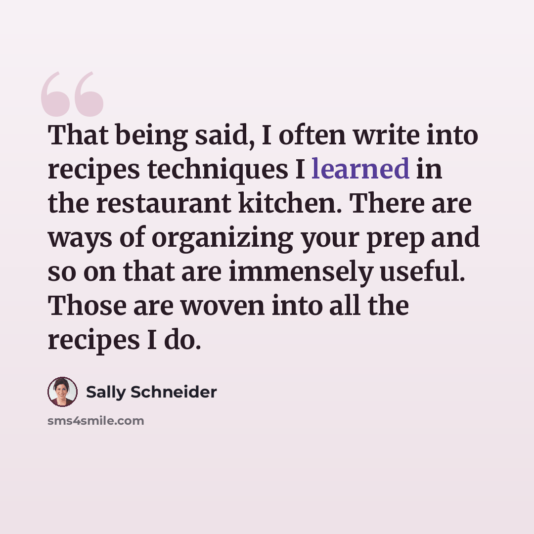 “That being said, I often write into recipes techniques I learned in the restaurant kitchen. There are ways of organizing your prep and so on that are immensely useful. Those are woven into all the recipes I do.” quote by Sally Schneider