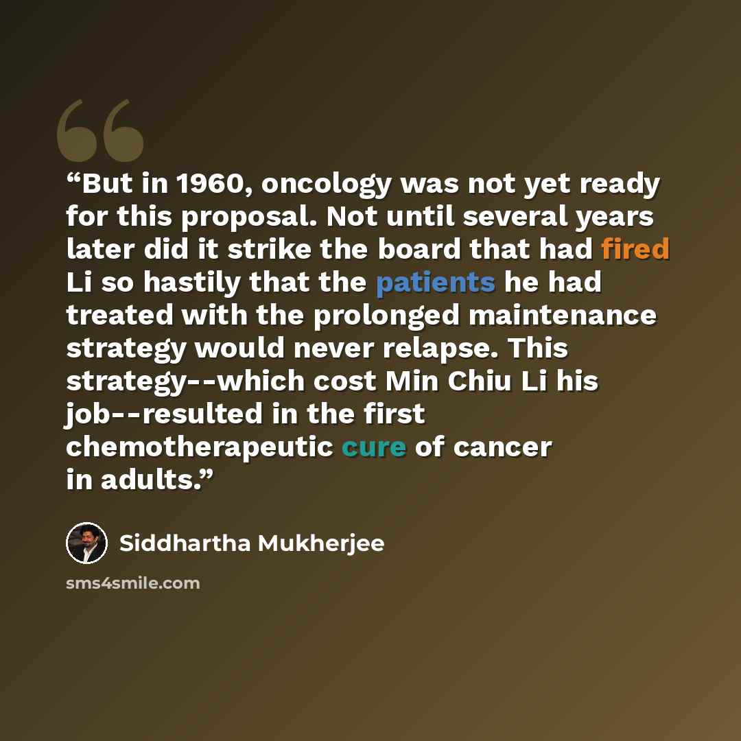 “But in 1960, oncology was not yet ready for this proposal. Not until several years later did it strike the board that had fired Li so hastily that the patients he had treated with the prolonged maintenance strategy would never relapse. This strategy--which cost Min Chiu Li his job--resulted in the…” quote by Siddhartha Mukherjee