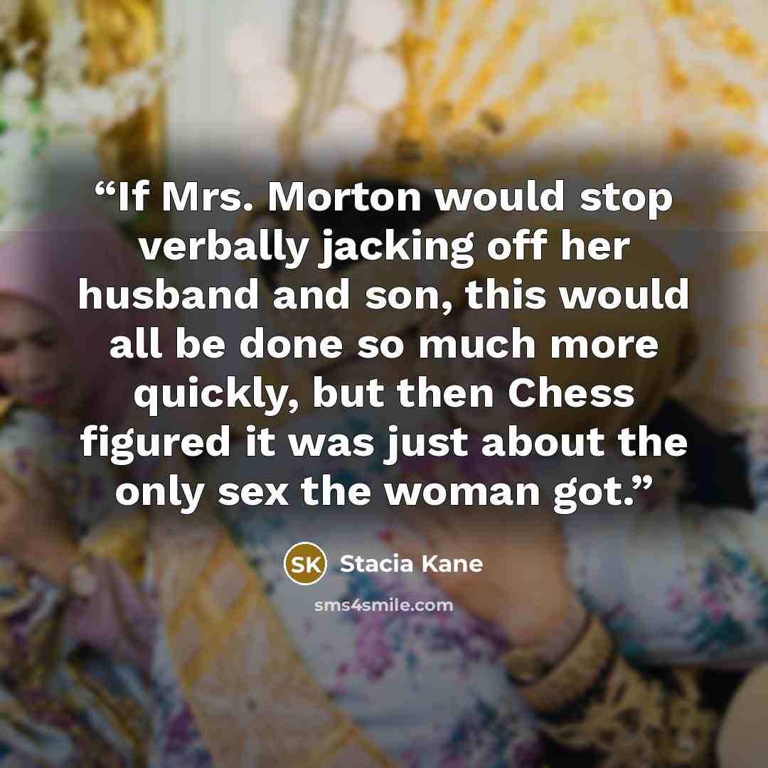 “If Mrs. Morton would stop verbally jacking off her husband and son, this would all be done so much more quickly, but then Chess figured it was just about the only sex the woman got.” quote by Stacia Kane