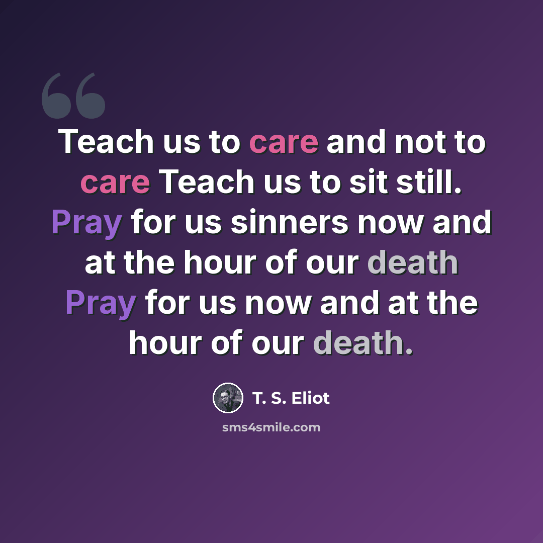“Teach us to care and not to care Teach us to sit still. Pray for us sinners now and at the hour of our death Pray for us now and at the hour of our death.” quote by T. S. Eliot