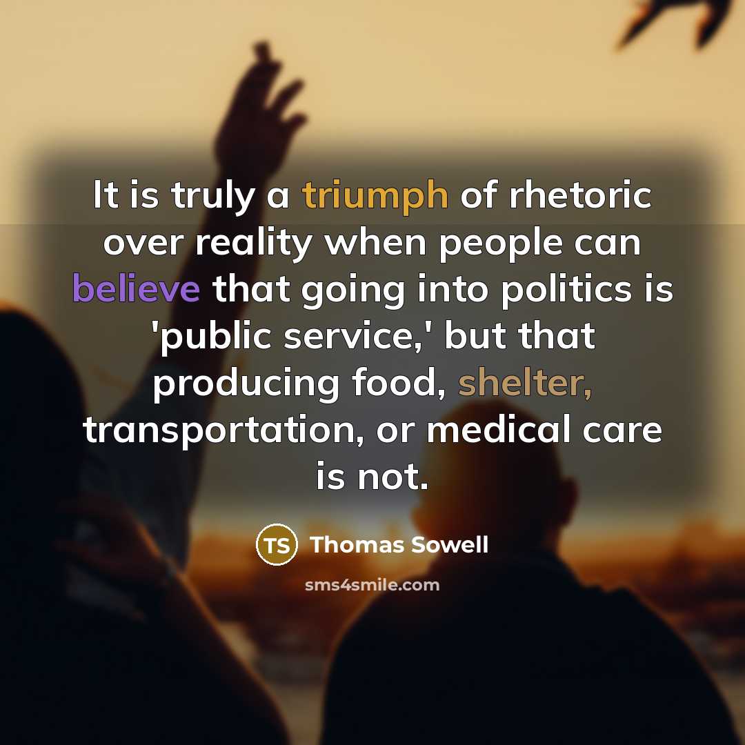 “It is truly a triumph of rhetoric over reality when people can believe that going into politics is 'public service,' but that producing food, shelter, transportation, or medical care is not.” quote by Thomas Sowell
