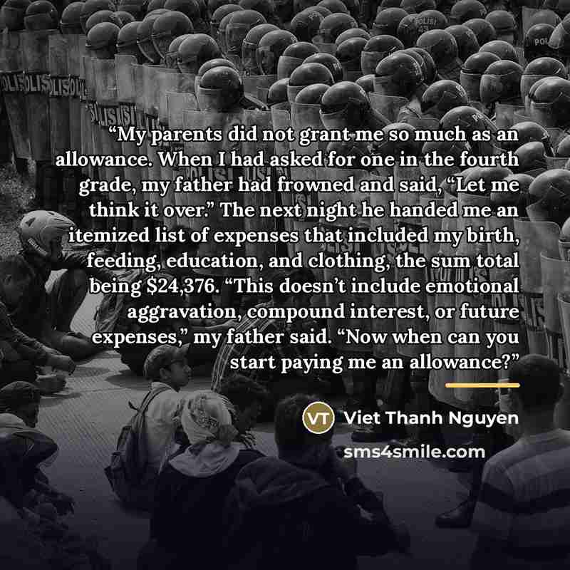 “My parents did not grant me so much as an allowance. When I had asked for one in the fourth grade, my father had frowned and said, “Let me think it over.” The next night he handed me an itemized list of expenses that included my birth, feeding, education, and clothing, the sum total being $24,376…” quote by Viet Thanh Nguyen