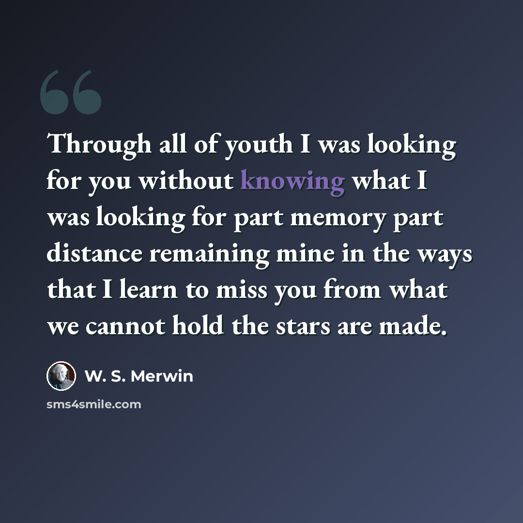 “Through all of youth I was looking for you without knowing what I was looking for part memory part distance remaining mine in the ways that I learn to miss you from what we cannot hold the stars are made.” quote by W. S. Merwin