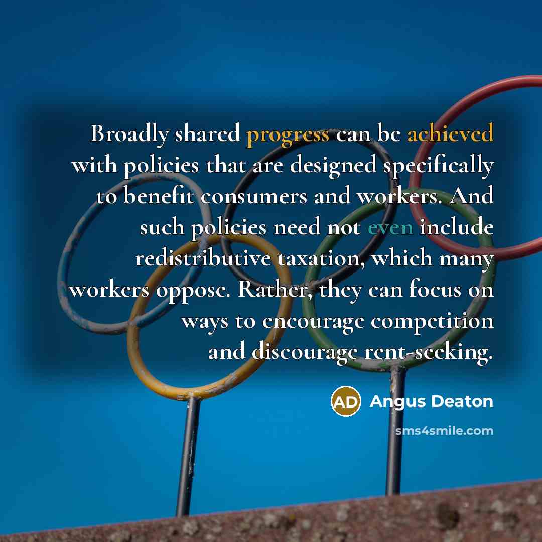 “Broadly shared progress can be achieved with policies that are designed specifically to benefit consumers and workers. And such policies need not even include redistributive taxation, which many workers oppose. Rather, they can focus on ways to encourage competition and discourage rent-seeking.” quote by Angus Deaton