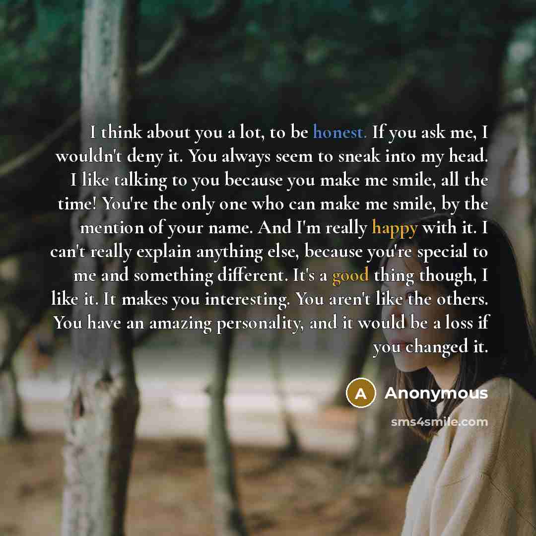 “I think about you a lot, to be honest. If you ask me, I wouldn't deny it. You always seem to sneak into my head. I like talking to you because you make me smile, all the time! You're the only one who can make me smile, by the mention of your name. And I'm really happy with it. I can't really…” quote by Anonymous