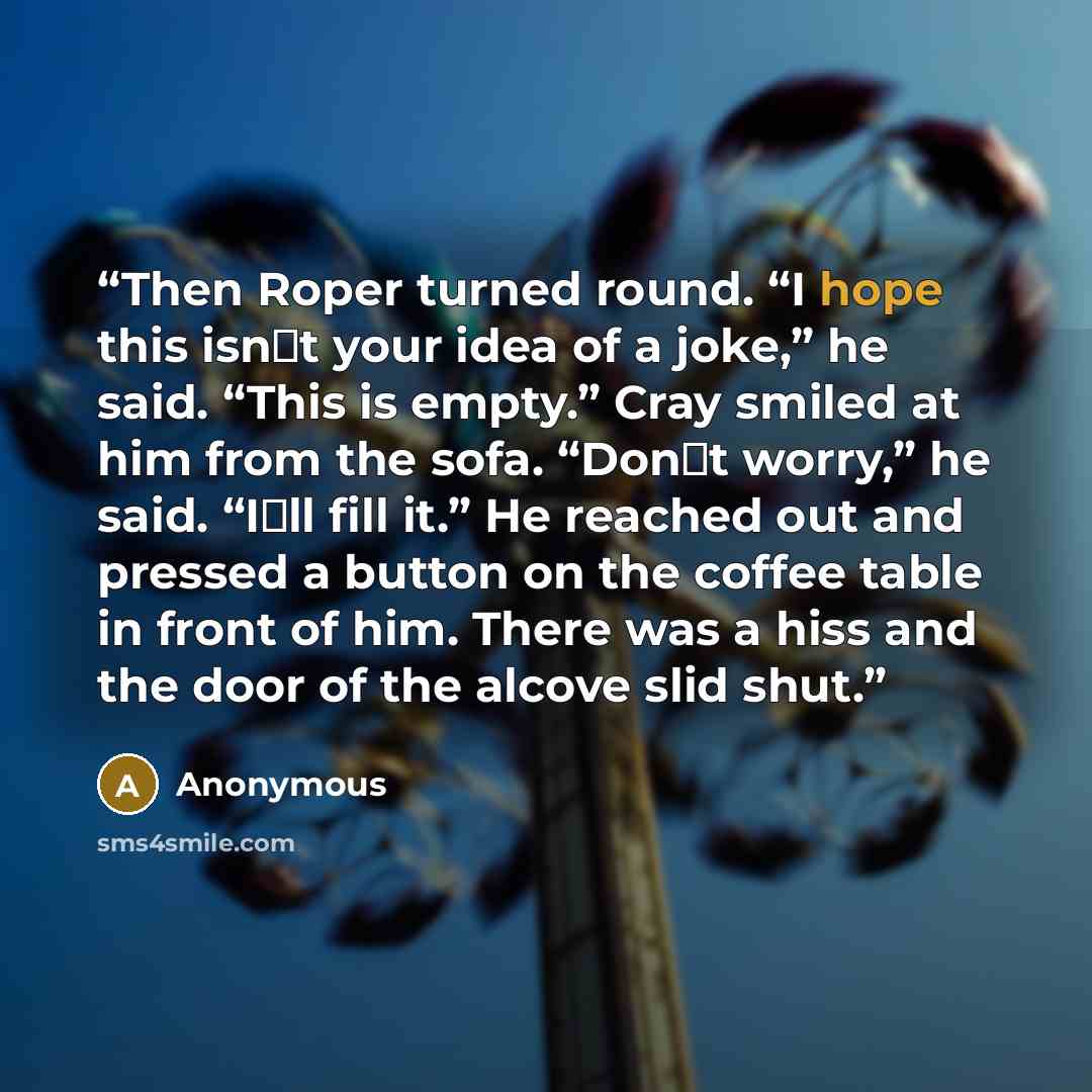 “Then Roper turned round. “I hope this isn‟t your idea of a joke,” he said. “This is empty.” Cray smiled at him from the sofa. “Don‟t worry,” he said. “I‟ll fill it.” He reached out and pressed a button on the coffee table in front of him. There was a hiss and the door of the alcove slid shut.” quote by Anonymous