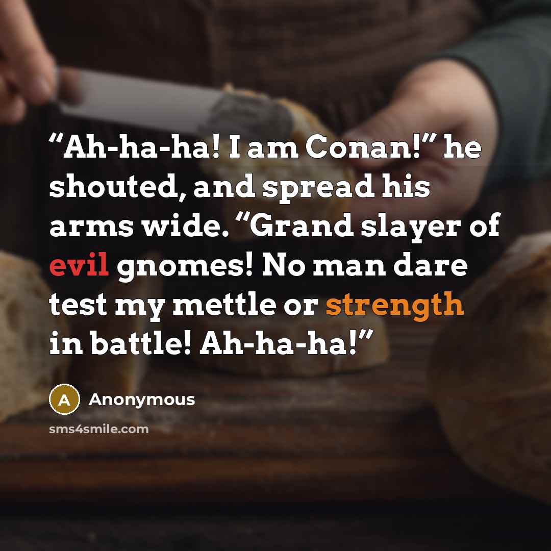 “Ah-ha-ha! I am Conan!” he shouted, and spread his arms wide. “Grand slayer of evil gnomes! No man dare test my mettle or strength in battle! Ah-ha-ha!” quote by Anonymous