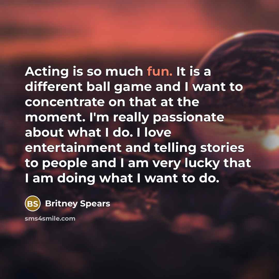 “Acting is so much fun. It is a different ball game and I want to concentrate on that at the moment. I'm really passionate about what I do. I love entertainment and telling stories to people and I am very lucky that I am doing what I want to do.” quote by Britney Spears