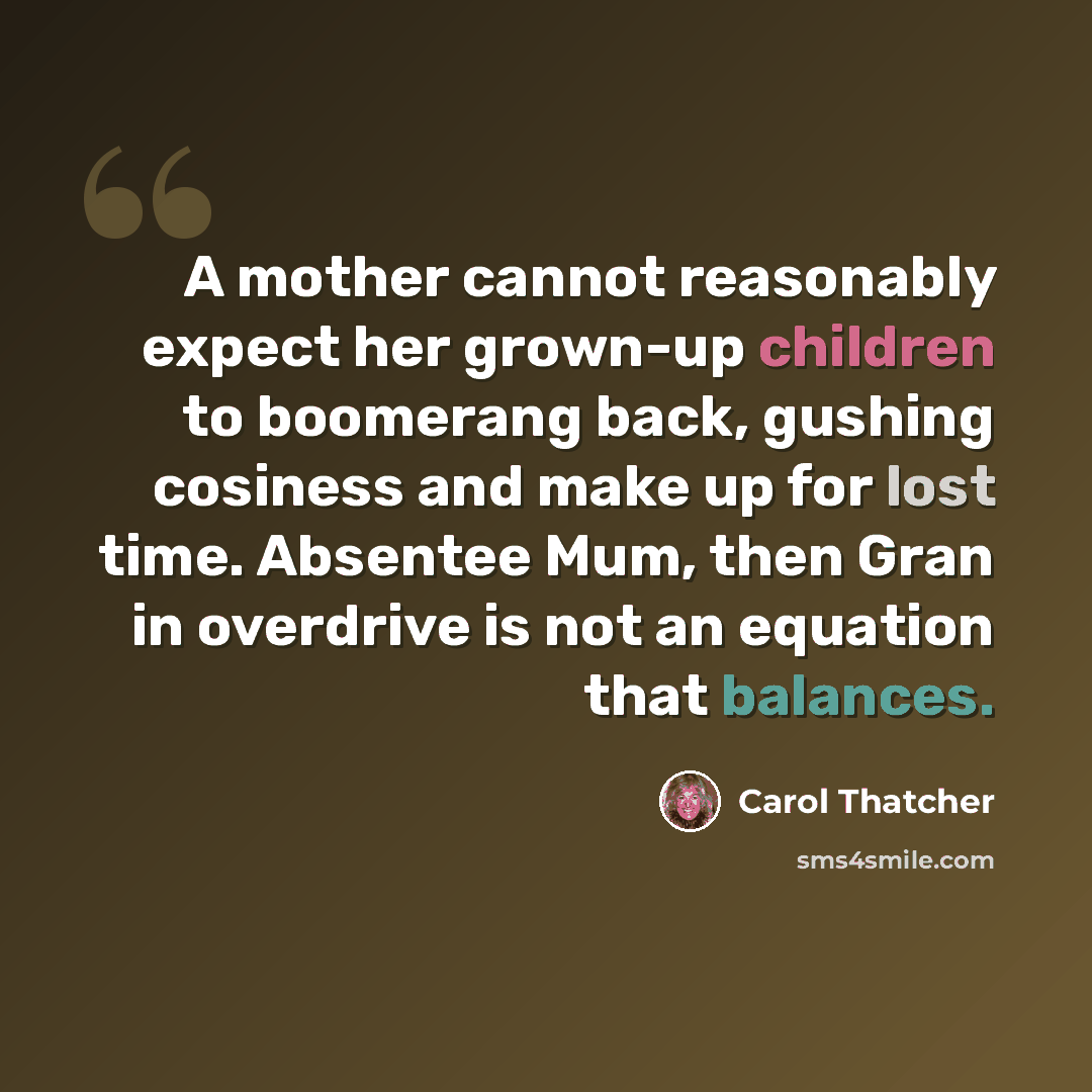 “A mother cannot reasonably expect her grown-up children to boomerang back, gushing cosiness and make up for lost time. Absentee Mum, then Gran in overdrive is not an equation that balances.” quote by Carol Thatcher