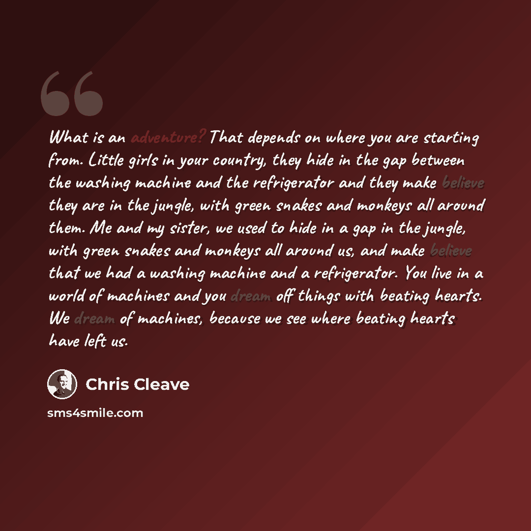 “What is an adventure? That depends on where you are starting from. Little girls in your country, they hide in the gap between the washing machine and the refrigerator and they make believe they are in the jungle, with green snakes and monkeys all around them. Me and my sister, we used to hide in a…” quote by Chris Cleave