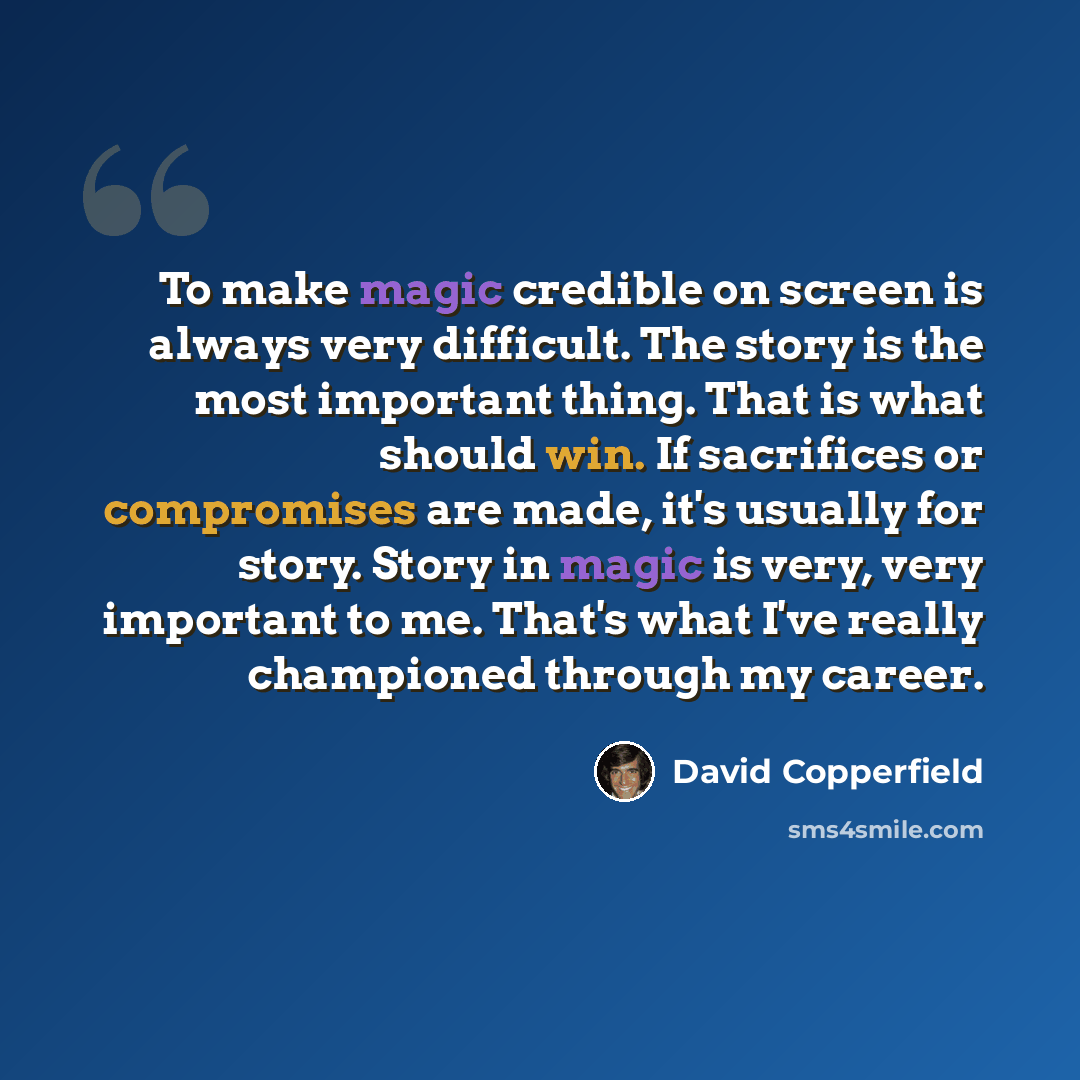 “To make magic credible on screen is always very difficult. The story is the most important thing. That is what should win. If sacrifices or compromises are made, it's usually for story. Story in magic is very, very important to me. That's what I've really championed through my career.” quote by David Copperfield