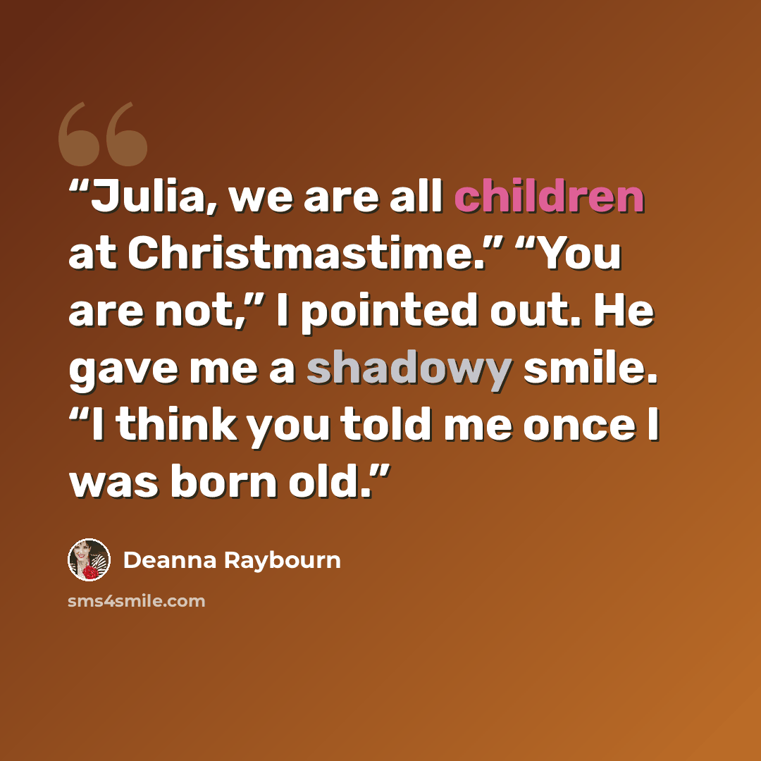 “Julia, we are all children at Christmastime.” “You are not,” I pointed out. He gave me a shadowy smile. “I think you told me once I was born old.” quote by Deanna Raybourn