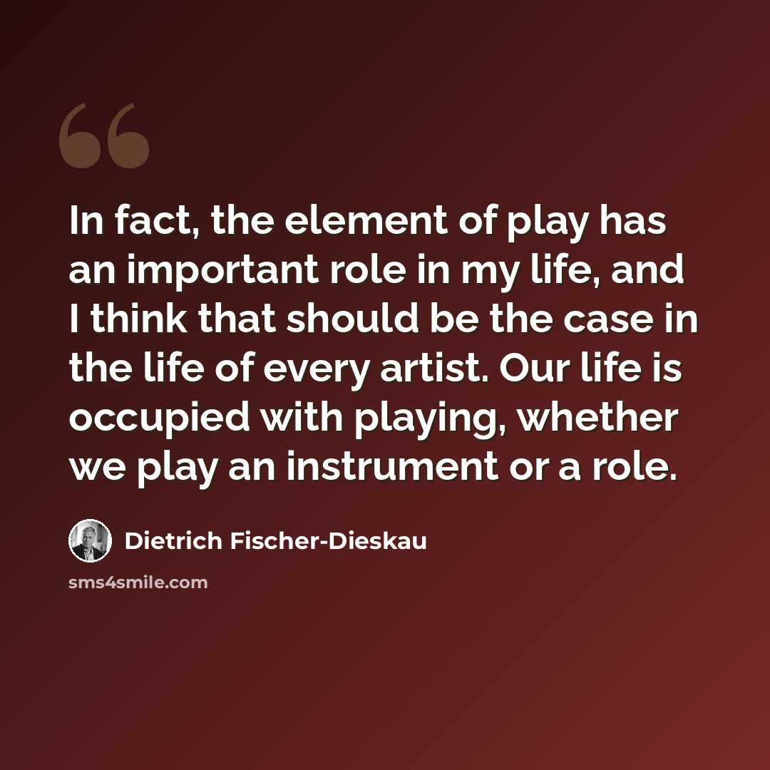 “In fact, the element of play has an important role in my life, and I think that should be the case in the life of every artist. Our life is occupied with playing, whether we play an instrument or a role.” quote by Dietrich Fischer-Dieskau