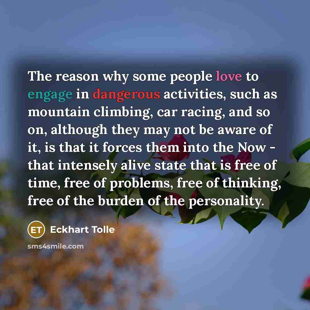 “The reason why some people love to engage in dangerous activities, such as mountain climbing, car racing, and so on, although they may not be aware of it, is that it forces them into the Now - that intensely alive state that is free of time, free of problems, free of thinking, free of the burden…” quote by Eckhart Tolle