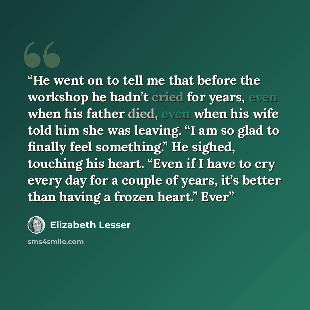 “He went on to tell me that before the workshop he hadn’t cried for years, even when his father died, even when his wife told him she was leaving. “I am so glad to finally feel something.” He sighed, touching his heart. “Even if I have to cry every day for a couple of years, it’s better than having…” quote by Elizabeth Lesser