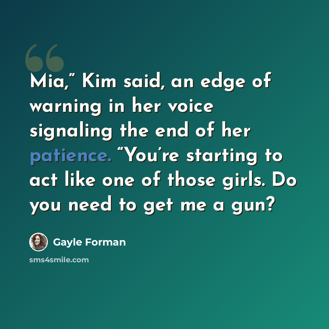 “Mia,” Kim said, an edge of warning in her voice signaling the end of her patience. “You’re starting to act like one of those girls. Do you need to get me a gun?” quote by Gayle Forman