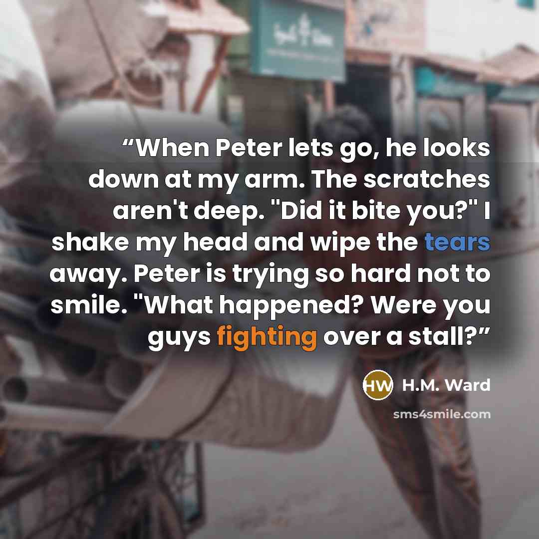 “When Peter lets go, he looks down at my arm. The scratches aren't deep. "Did it bite you?" I shake my head and wipe the tears away. Peter is trying so hard not to smile. "What happened? Were you guys fighting over a stall?” quote by H.M. Ward