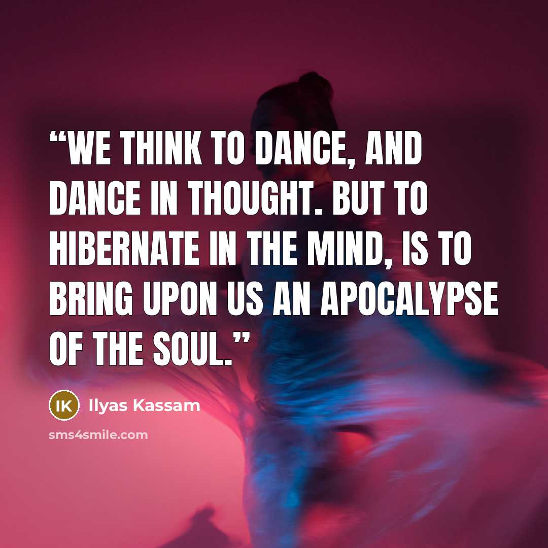 “We think to dance, and dance in thought. But to hibernate in the mind, is to bring upon us an apocalypse of the Soul.” quote by Ilyas Kassam