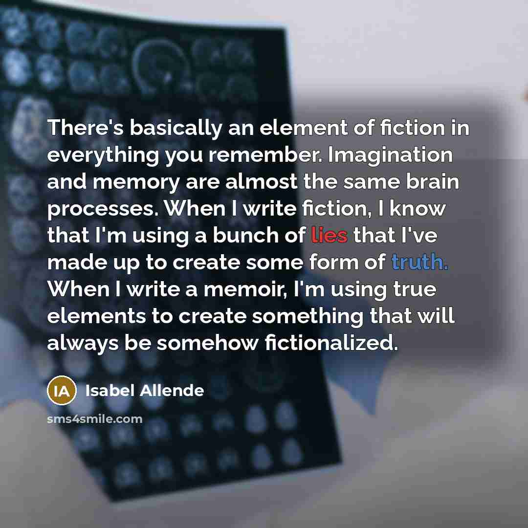 “There's basically an element of fiction in everything you remember. Imagination and memory are almost the same brain processes. When I write fiction, I know that I'm using a bunch of lies that I've made up to create some form of truth. When I write a memoir, I'm using true elements to create…” quote by Isabel Allende