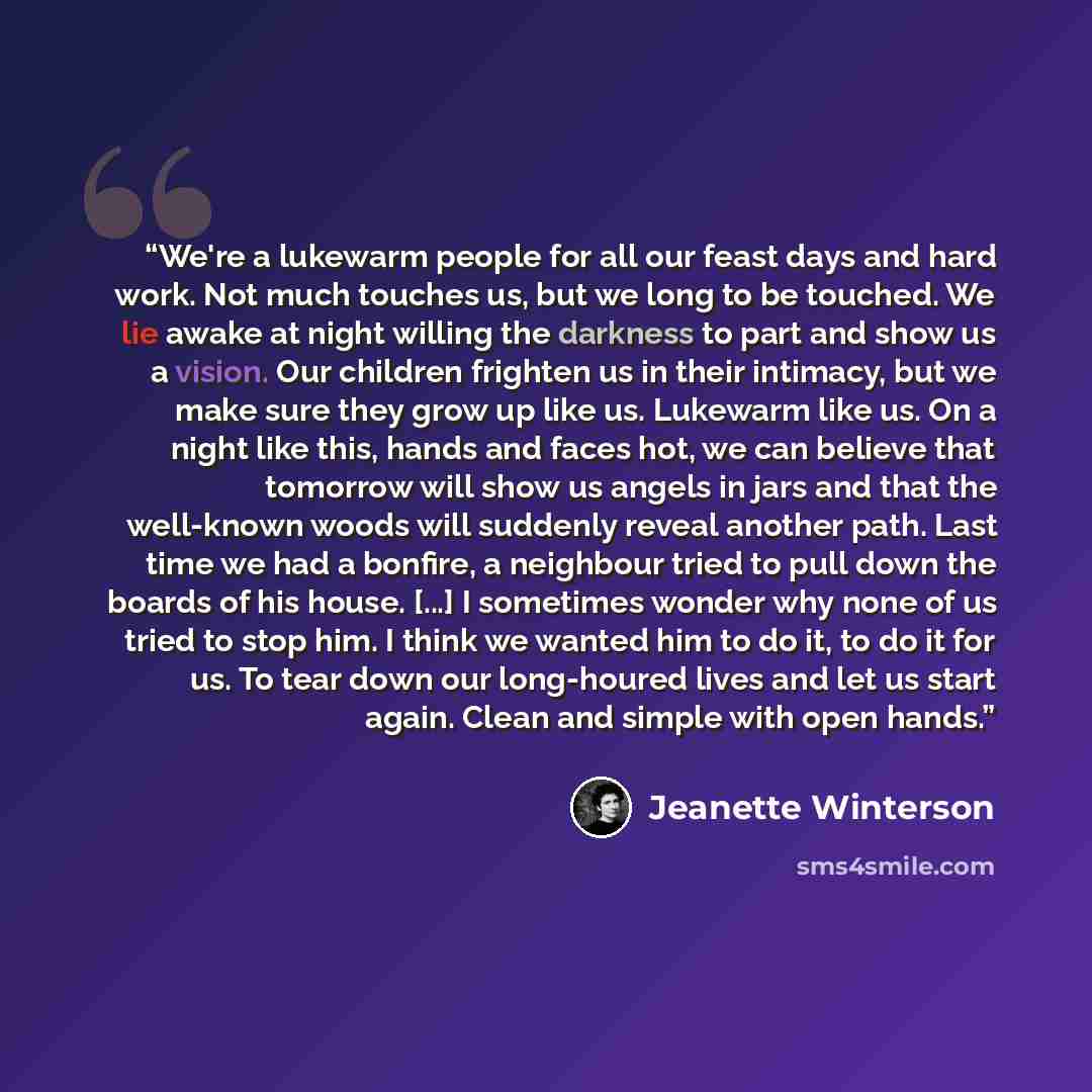 “We're a lukewarm people for all our feast days and hard work. Not much touches us, but we long to be touched. We lie awake at night willing the darkness to part and show us a vision. Our children frighten us in their intimacy, but we make sure they grow up like us. Lukewarm like us. On a night…” quote by Jeanette Winterson