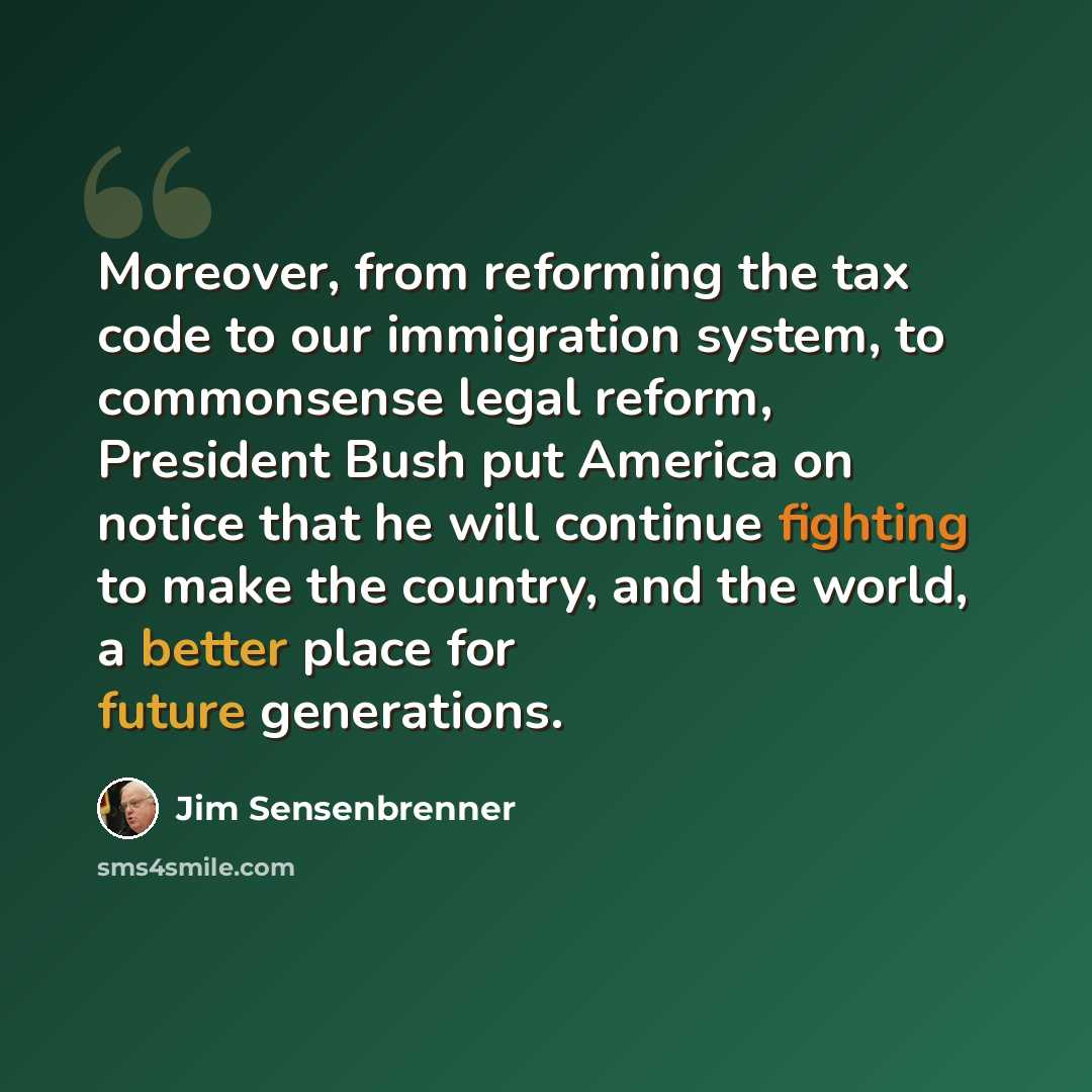 “Moreover, from reforming the tax code to our immigration system, to commonsense legal reform, President Bush put America on notice that he will continue fighting to make the country, and the world, a better place for future generations.” quote by Jim Sensenbrenner