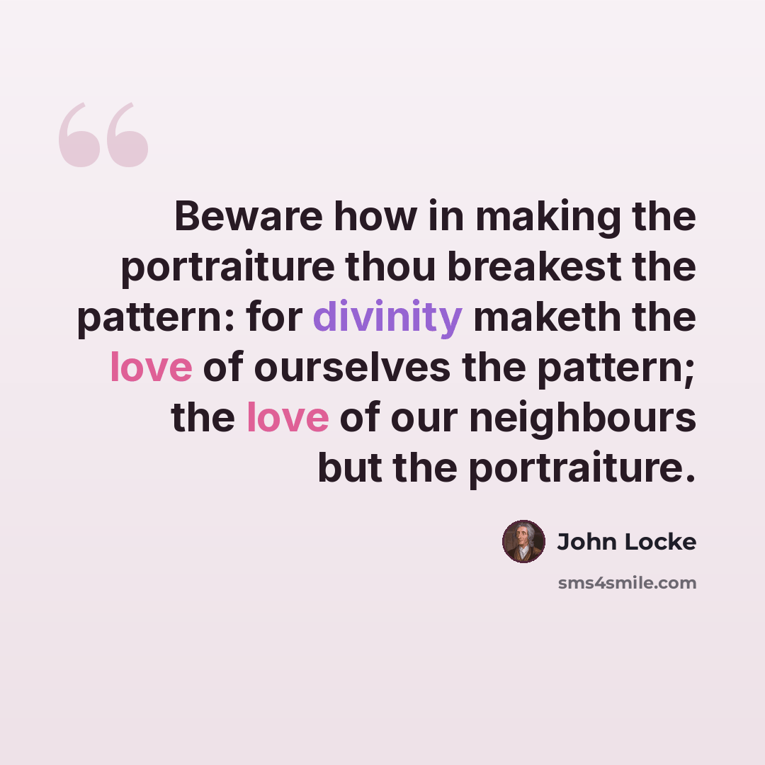 “Beware how in making the portraiture thou breakest the pattern: for divinity maketh the love of ourselves the pattern; the love of our neighbours but the portraiture.” quote by John Locke