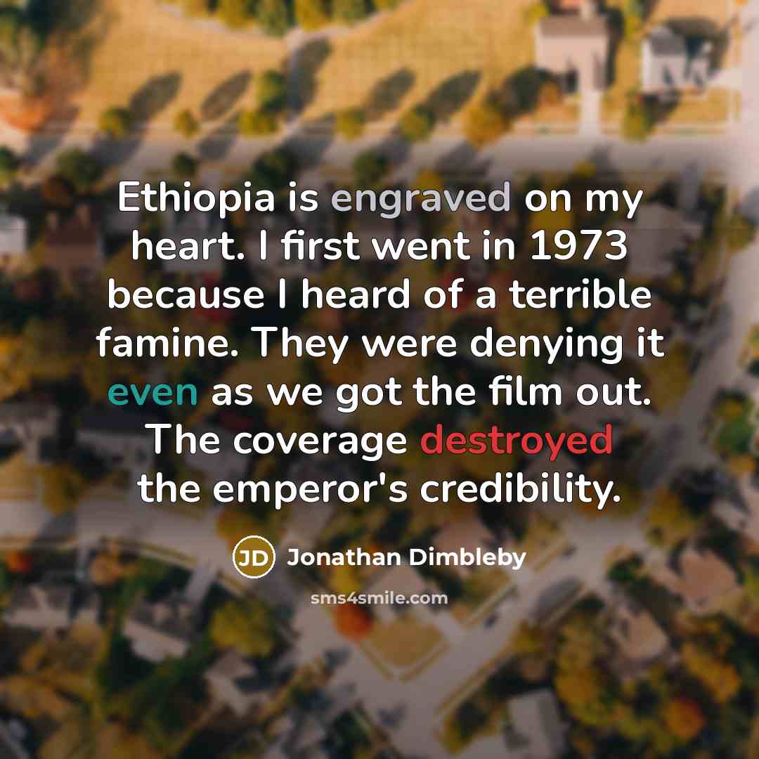“Ethiopia is engraved on my heart. I first went in 1973 because I heard of a terrible famine. They were denying it even as we got the film out. The coverage destroyed the emperor's credibility.” quote by Jonathan Dimbleby