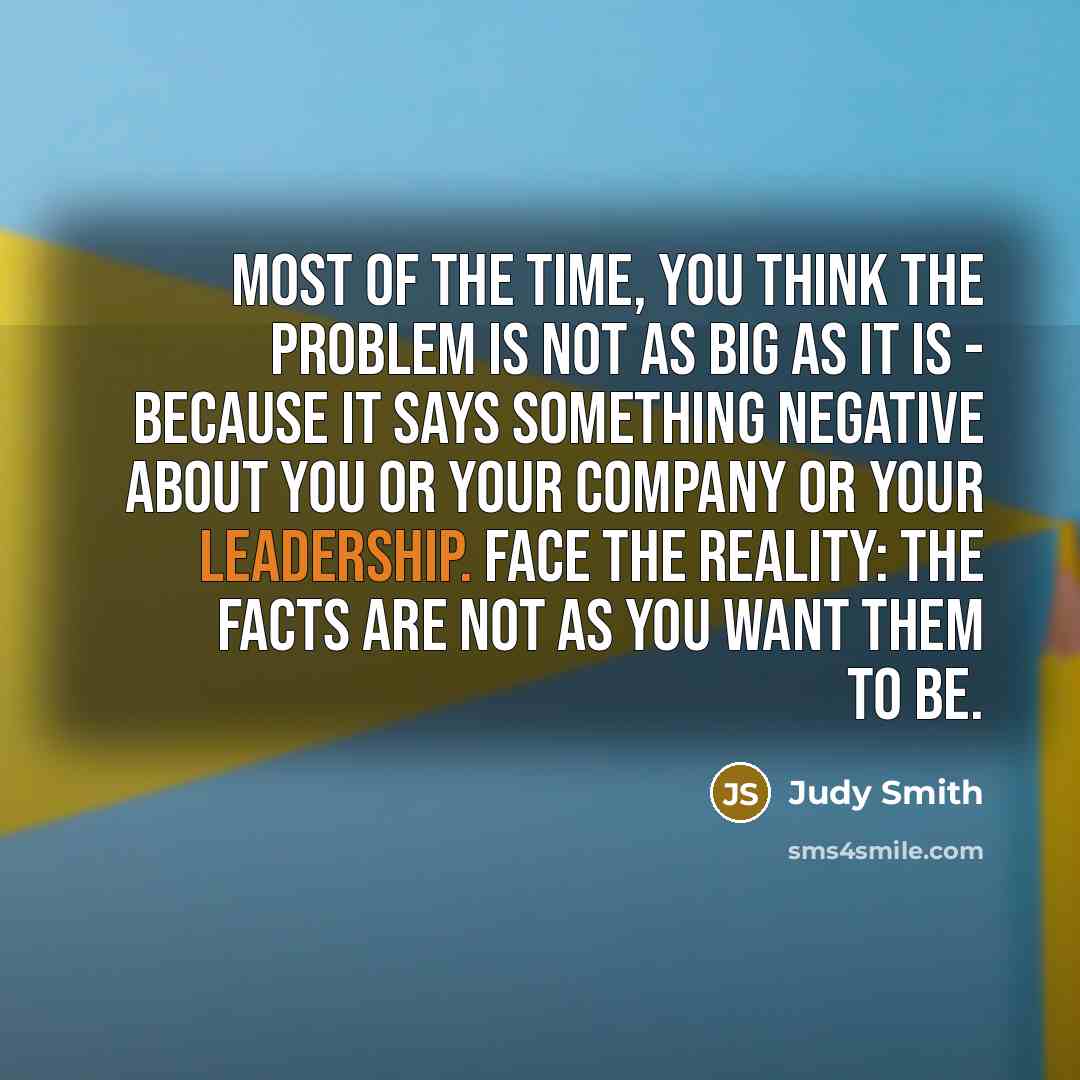 “Most of the time, you think the problem is not as big as it is - because it says something negative about you or your company or your leadership. Face the reality: The facts are not as you want them to be.” quote by Judy Smith