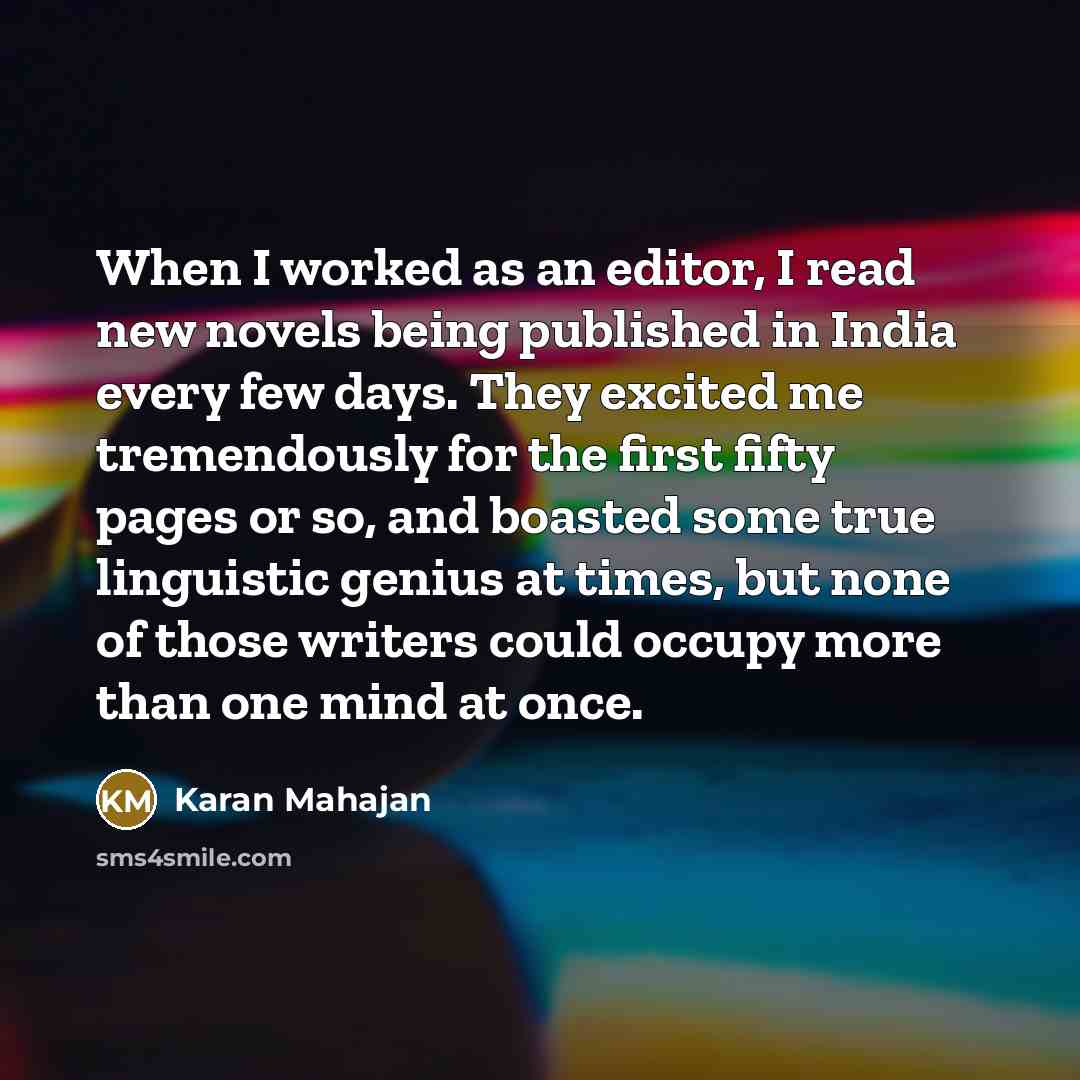 “When I worked as an editor, I read new novels being published in India every few days. They excited me tremendously for the first fifty pages or so, and boasted some true linguistic genius at times, but none of those writers could occupy more than one mind at once.” quote by Karan Mahajan