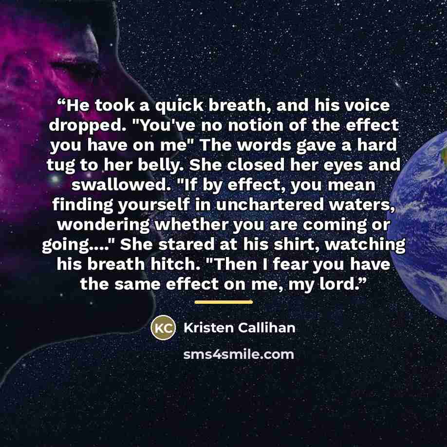 “He took a quick breath, and his voice dropped. "You've no notion of the effect you have on me" The words gave a hard tug to her belly. She closed her eyes and swallowed. "If by effect, you mean finding yourself in unchartered waters, wondering whether you are coming or going…" She stared at his…” quote by Kristen Callihan