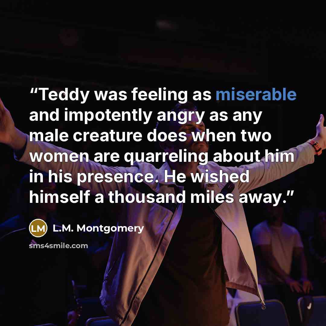 “Teddy was feeling as miserable and impotently angry as any male creature does when two women are quarreling about him in his presence. He wished himself a thousand miles away.” quote by L.M. Montgomery