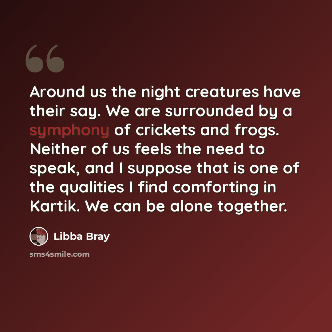 “Around us the night creatures have their say. We are surrounded by a symphony of crickets and frogs. Neither of us feels the need to speak, and I suppose that is one of the qualities I find comforting in Kartik. We can be alone together.” quote by Libba Bray