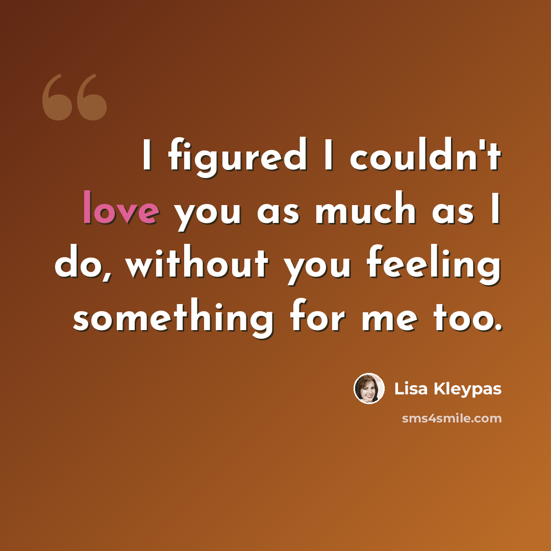 “I figured I couldn't love you as much as I do, without you feeling something for me too.” quote by Lisa Kleypas