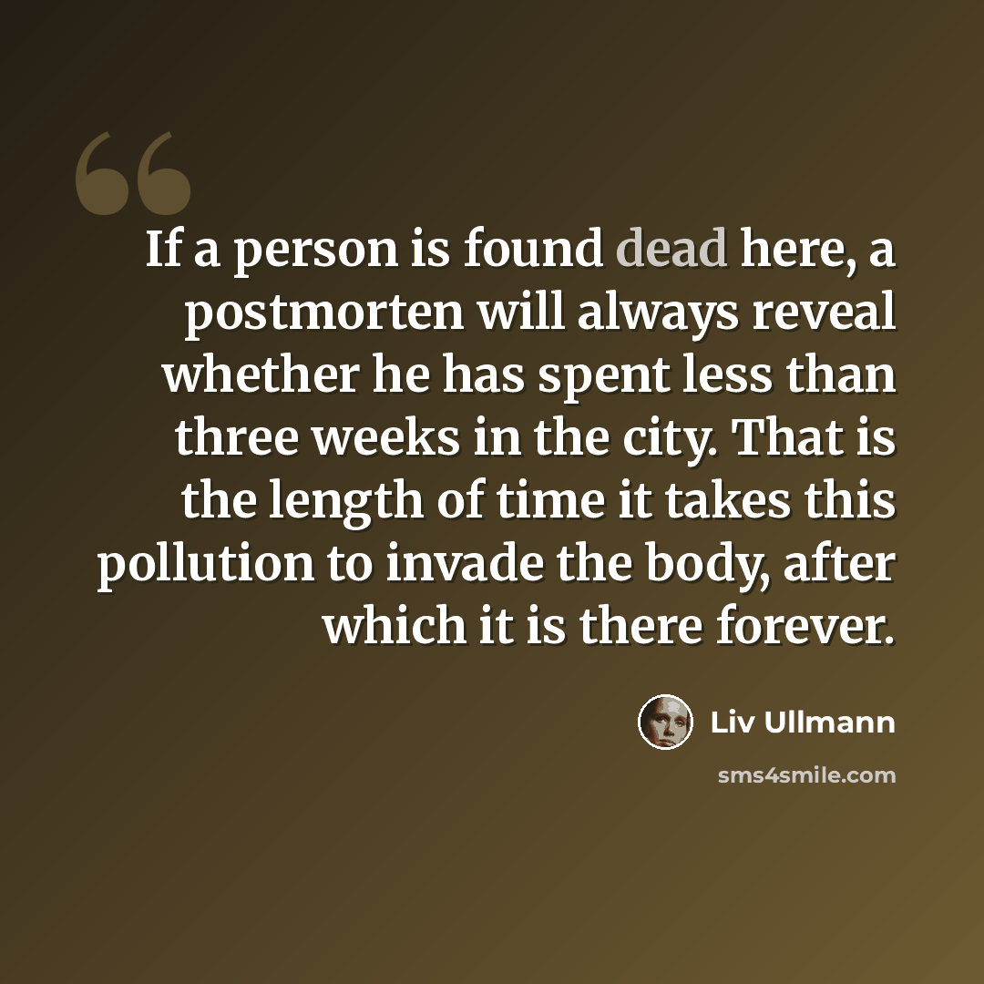 “If a person is found dead here, a postmorten will always reveal whether he has spent less than three weeks in the city. That is the length of time it takes this pollution to invade the body, after which it is there forever.” quote by Liv Ullmann
