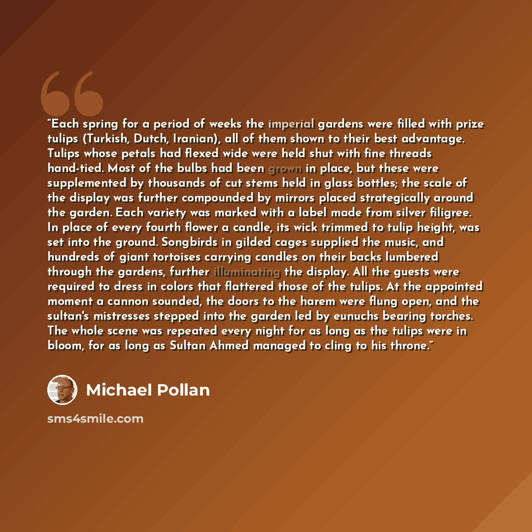 “Each spring for a period of weeks the imperial gardens were filled with prize tulips (Turkish, Dutch, Iranian), all of them shown to their best advantage. Tulips whose petals had flexed wide were held shut with fine threads hand-tied. Most of the bulbs had been grown in place, but these were…” quote by Michael Pollan