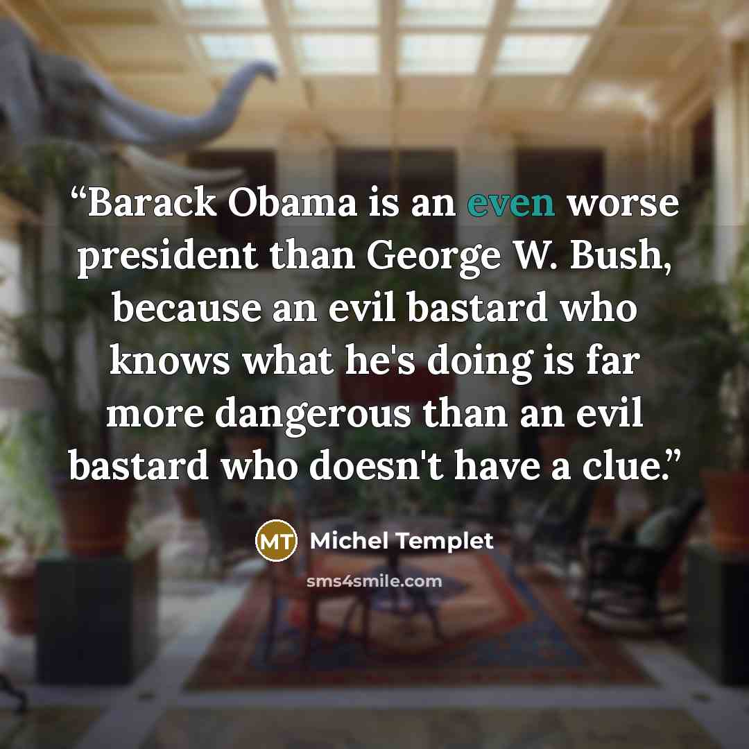 “Barack Obama is an even worse president than George W. Bush, because an evil bastard who knows what he's doing is far more dangerous than an evil bastard who doesn't have a clue.” quote by Michel Templet