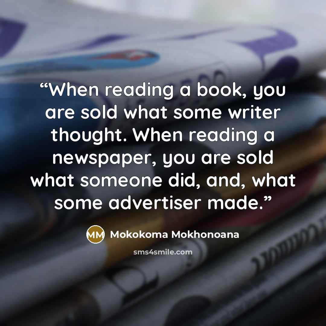 “When reading a book, you are sold what some writer thought. When reading a newspaper, you are sold what someone did, and, what some advertiser made.” quote by Mokokoma Mokhonoana