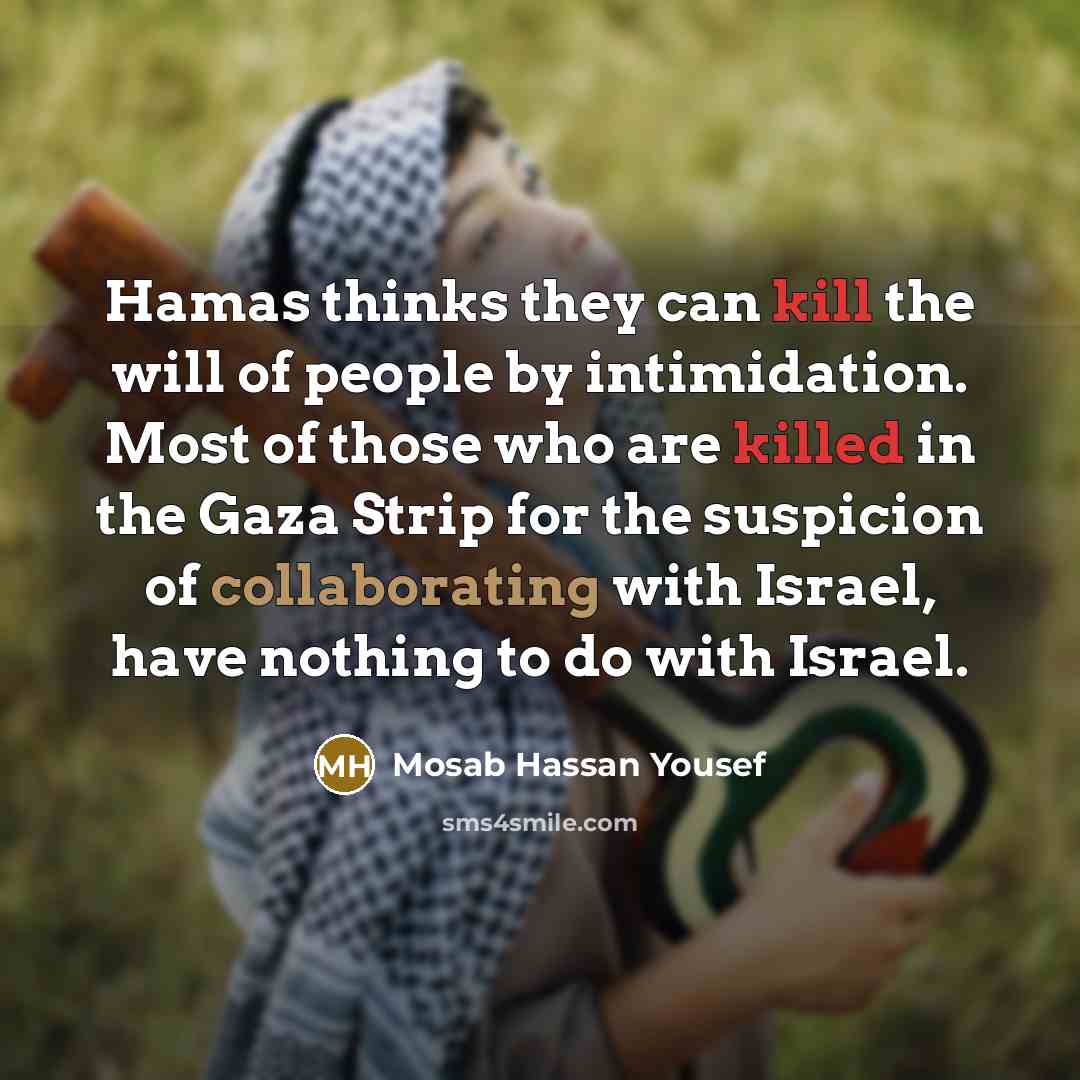 “Hamas thinks they can kill the will of people by intimidation. Most of those who are killed in the Gaza Strip for the suspicion of collaborating with Israel, have nothing to do with Israel.” quote by Mosab Hassan Yousef