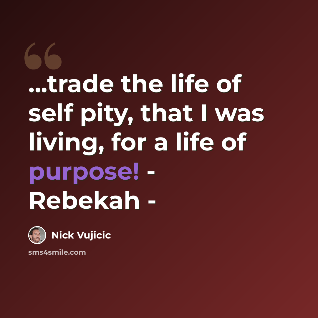 “...trade the life of self pity, that I was living, for a life of purpose! - Rebekah -” quote by Nick Vujicic