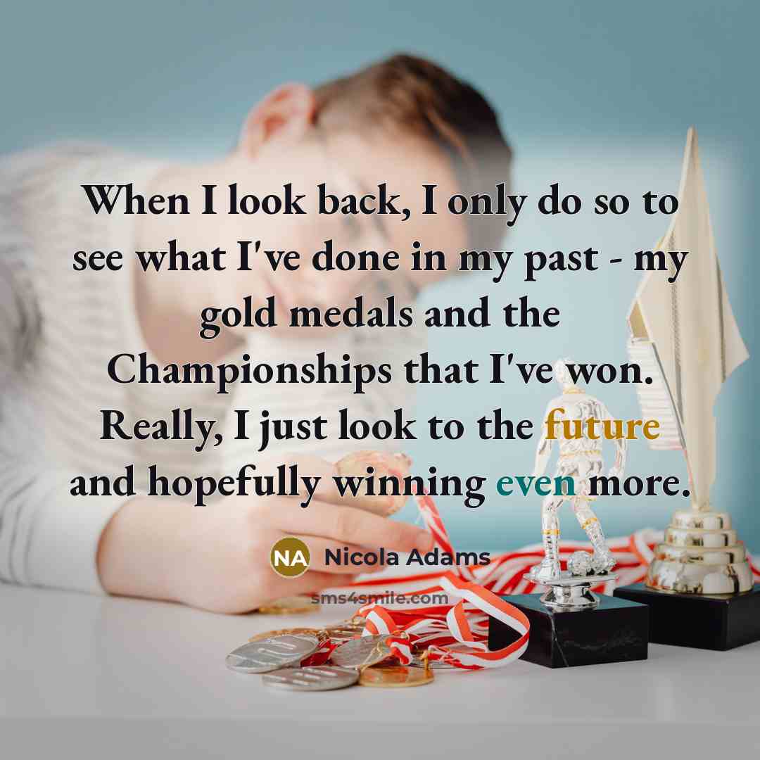 “When I look back, I only do so to see what I've done in my past - my gold medals and the Championships that I've won. Really, I just look to the future and hopefully winning even more.” quote by Nicola Adams