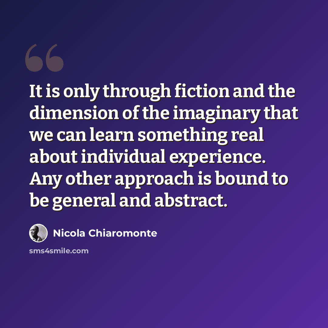 “It is only through fiction and the dimension of the imaginary that we can learn something real about individual experience. Any other approach is bound to be general and abstract.” quote by Nicola Chiaromonte