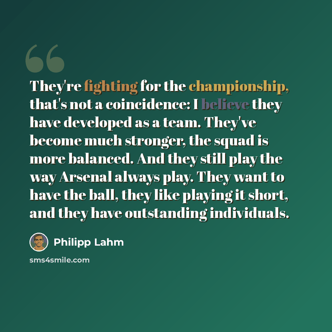 “They're fighting for the championship, that's not a coincidence: I believe they have developed as a team. They've become much stronger, the squad is more balanced. And they still play the way Arsenal always play. They want to have the ball, they like playing it short, and they have outstanding…” quote by Philipp Lahm